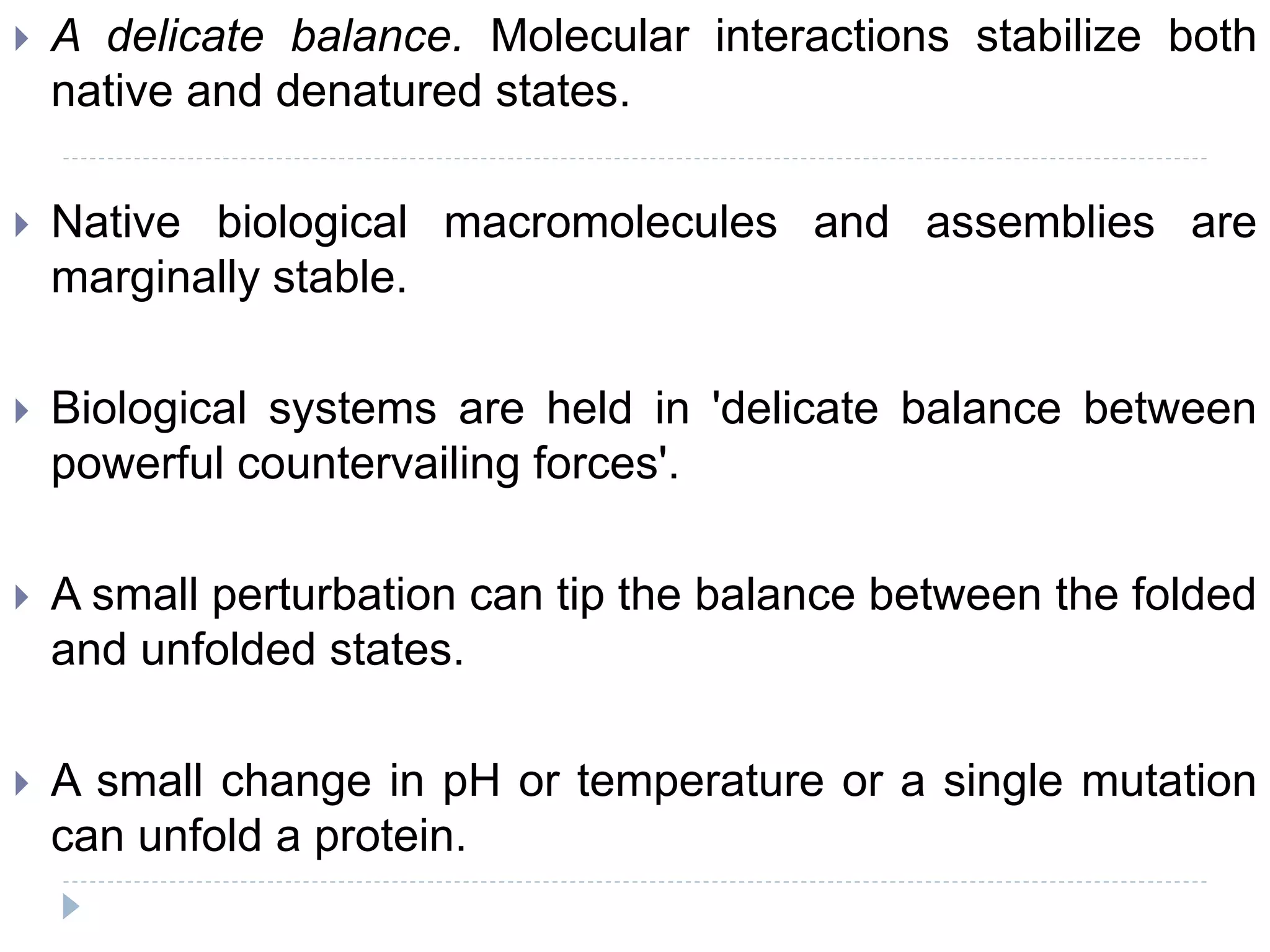  A delicate balance. Molecular interactions stabilize both
native and denatured states.
 Native biological macromolecules and assemblies are
marginally stable.
 Biological systems are held in 'delicate balance between
powerful countervailing forces'.
 A small perturbation can tip the balance between the folded
and unfolded states.
 A small change in pH or temperature or a single mutation
can unfold a protein.
 