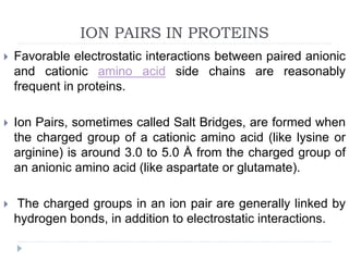ION PAIRS IN PROTEINS
 Favorable electrostatic interactions between paired anionic
and cationic amino acid side chains are reasonably
frequent in proteins.
 Ion Pairs, sometimes called Salt Bridges, are formed when
the charged group of a cationic amino acid (like lysine or
arginine) is around 3.0 to 5.0 Å from the charged group of
an anionic amino acid (like aspartate or glutamate).
 The charged groups in an ion pair are generally linked by
hydrogen bonds, in addition to electrostatic interactions.
 