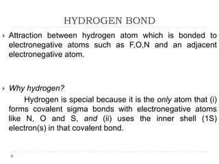HYDROGEN BOND
 Attraction between hydrogen atom which is bonded to
electronegative atoms such as F,O,N and an adjacent
electronegative atom.
 Why hydrogen?
Hydrogen is special because it is the only atom that (i)
forms covalent sigma bonds with electronegative atoms
like N, O and S, and (ii) uses the inner shell (1S)
electron(s) in that covalent bond.
 