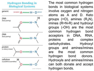 The most common hydrogen
bonds in biological systems
involve oxygen and nitrogen
atoms as A and D. Keto
groups (=O), amines (R3N),
imines (R=N-R) and hydroxyl
groups (-OH) are the most
common hydrogen bond
acceptors in DNA, RNA,
proteins and complex
carbohydrates. Hydroxyl
groups and amines/imines
are the most common
hydrogen bond donors.
Hydroxyls and amines/imines
can both donate and accept
hydrogen bonds.
 