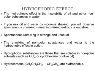 HYDROPHOBIC EFFECT
 The hydrophobic effect is the insolubility of oil and other non-
polar substances in water.
 If you mix oil and water by vigorous shaking, you will observe
spontaneous unmixing - meaning mixing entropy is negative.
 Spontaneous unmixing is strange and unusual.
 The unmixing of non-polar substances and water is the
hydrophobic effect in action.
 Hydrophobic substances are those that are soluble in non-polar
solvents (such as CCl4 or cyclohexane or olive oil).
 Hydrocarbons (CH3CH2CH2
.... CH2CH3) are hydrophobic.
 