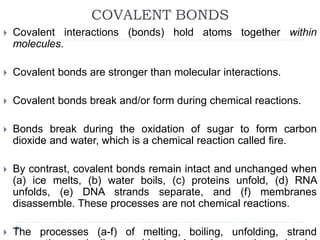 COVALENT BONDS
 Covalent interactions (bonds) hold atoms together within
molecules.
 Covalent bonds are stronger than molecular interactions.
 Covalent bonds break and/or form during chemical reactions.
 Bonds break during the oxidation of sugar to form carbon
dioxide and water, which is a chemical reaction called fire.
 By contrast, covalent bonds remain intact and unchanged when
(a) ice melts, (b) water boils, (c) proteins unfold, (d) RNA
unfolds, (e) DNA strands separate, and (f) membranes
disassemble. These processes are not chemical reactions.
 The processes (a-f) of melting, boiling, unfolding, strand
 