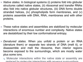  Native states. In biological systems (i) proteins fold into globular
structures called native states, (ii) ribosomal and transfer RNAs
also fold into native globular structures, (iii) DNA forms double
stranded helices, (iv) phospholipids form membranes, and (v)
proteins assemble with DNA, RNA, membranes and with other
proteins.
 These native states and assemblies are stabilized by molecular
interactions of enormous number and complexity. Native states
are destabilized by their low conformational entropy.
 Denatured states. When you unfold a protein or an RNA
(denature them) or separate two strands of DNA (melt it), or
disassemble and melt the ribosome, then interior regions
become exposed to the surroundings, which are mostly water
plus some ions.
 Molecular interactions within the native state or assembly are
 