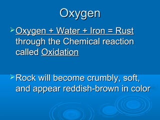 Oxygen
 Oxygen + Water + Iron = Rust
 through the Chemical reaction
 called Oxidation

 Rock will become crumbly, soft,
 and appear reddish-brown in color
 