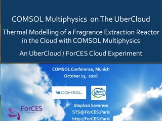 COMSOL	Multiphysics		on	The	UberCloud	
Thermal	Modelling	of	a	Fragrance	Extraction	Reactor	
in	the	Cloud	with	COMSOL	Multiphysics																
An	UberCloud	/	ForCES	Cloud	Experiment	
COMSOL	Conference,	Munich	
October	13,		2016	
	
Stephan	Savarese	
STS@ForCES.Paris	
http://ForCES.Paris	
 