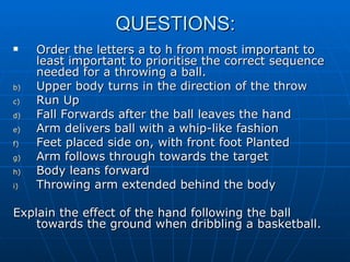 QUESTIONS: Order the letters a to h from most important to least important to prioritise the correct sequence needed for a throwing a ball. Upper body turns in the direction of the throw Run Up Fall Forwards after the ball leaves the hand Arm delivers ball with a whip-like fashion Feet placed side on, with front foot Planted Arm follows through towards the target Body leans forward Throwing arm extended behind the body Explain the effect of the hand following the ball towards the ground when dribbling a basketball. 