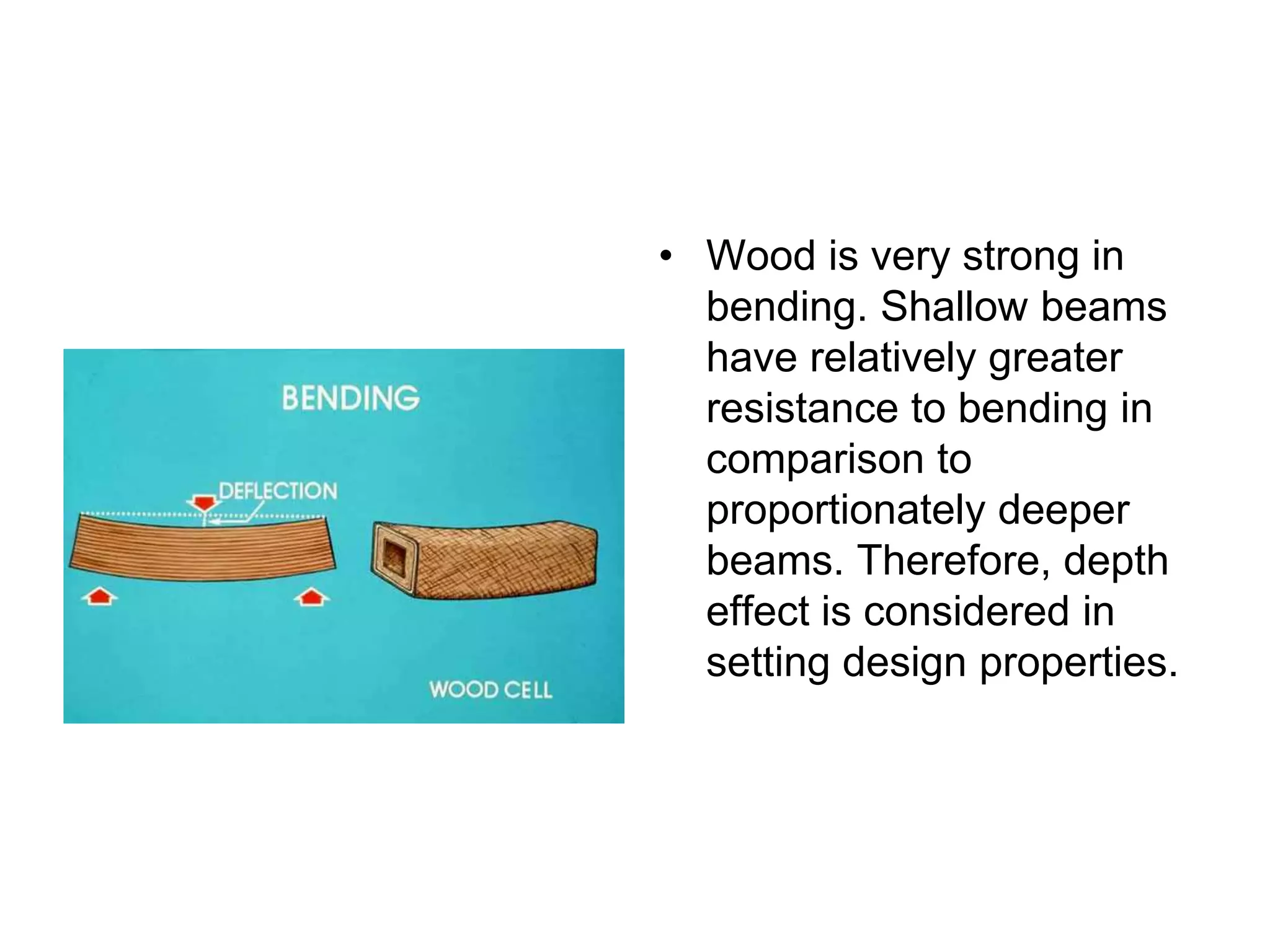 • Wood is very strong in
bending. Shallow beams
have relatively greater
resistance to bending in
comparison to
proportionately deeper
beams. Therefore, depth
effect is considered in
setting design properties.
 