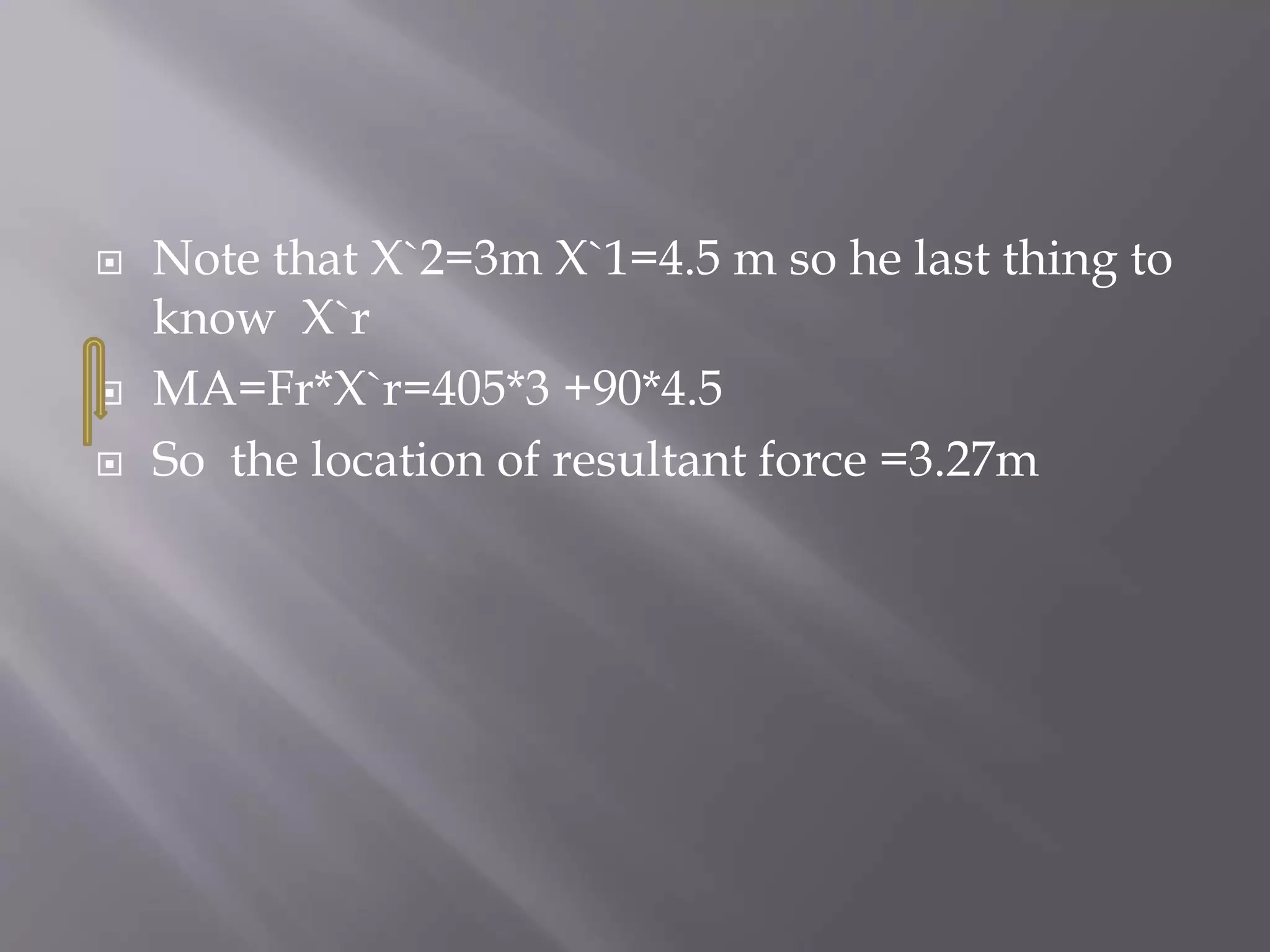  Note that X`2=3m X`1=4.5 m so he last thing to
know X`r
 MA=Fr*X`r=405*3 +90*4.5
 So the location of resultant force =3.27m
 