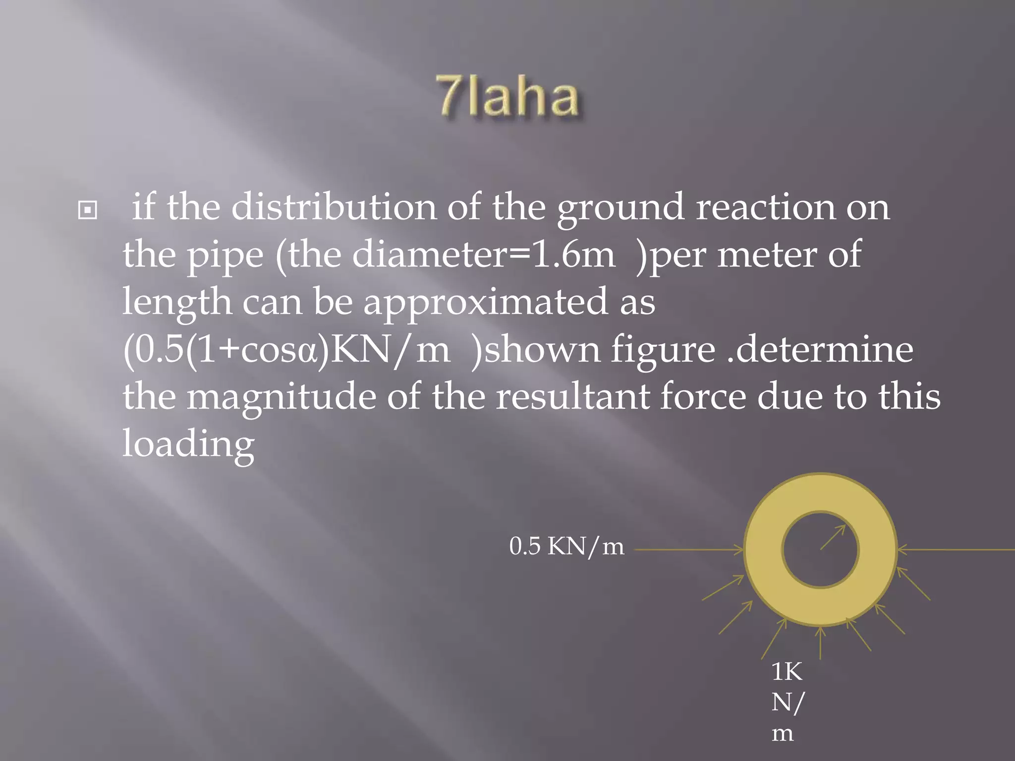  if the distribution of the ground reaction on
the pipe (the diameter=1.6m )per meter of
length can be approximated as
(0.5(1+cosα)KN/m )shown figure .determine
the magnitude of the resultant force due to this
loading
0.5 KN/m
1K
N/
m
 