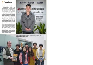 ■
■
190 TELE-audiovision International — The World‘s Largest Digital TV Trade Magazine — 07-08/2013 — www.TELE-audiovision.com
Lan Haidong ist
Marketing Manager bei
Forcetech. Der offiziell
Name der Firma, der
auch im Hintergrund
zu sehen ist, lautet:
Force Innovation
Technology Co., Ltd.
Computertechnik studiert, insbesonde-
re das Thema Streaming.“
Mit 8 Mitarbeitern, darunter 6 Soft-
ware Ingenieuren, entwickelte Arojoy
Wei eine erste Streaming Software für
den kommerziellen Einsatz. Die ersten
Kunden des jungen Unternehmens wa-
ren staatliche Stellen, wie z.B. Schu-
len oder Universitäten, und Industrie-
unternehmen. Eingesetzt wurde die
Forcetech Software auf den Webseiten
dieser Unternehmen, um die jeweiligen
Videoangebote streamen zu können.
Lan Haidong nennt als Beispiel „Vorle-
sungen von Schulen und Universitäten,
die online gesehen werden konnten.“
Die in dieser Zeit eingesetzte Soft-
ware basierte auf Multicast, d.h. jeder
Streaming Abonnent erhielt den Stream
vom zentralen Server. 2008 änderte
sich das und Forcetech brachte eine
Peer-to-Peer (P2P) Version heraus: hier
verwandeln sich auch die angeschlos-
senen Streaming Abonnenten in aktive
Sender und geben das empfangene Si-
gnal weiter. Lan Haidong: „Damit steigt
vor allem die Qualität.“ Denn die Sig-
nale müssen nicht mehr für jeden Teil-
nehmer einzeln vom zentralen Server
abgerufen werden, sondern können auf
kurzem Wege von benachbarten Abon-
nenten empfangen werden.
Das Sales Team mit TELE-audiovision Chefredakteur Alexander Wiese: (von links nach
rechts) Sales Manager Ren Nan, Sun Wenya, Marketing Manager Lan Haidong, Wang
Qinghua, Dong Peng und Guo Tianwei
 