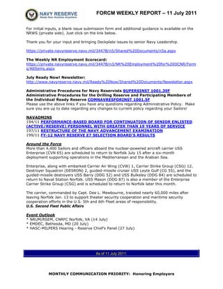 FORCM WEEKLY REPORT – 11 July 2011

For initial inputs, a blank issue submission form and additional guidance is available on the
NRWS (private side). Just click on the link below.

Thank you for your input and bringing Deckplate issues to senior Navy Leadership.

https://private.navyreserve.navy.mil/3447B/n5/Shared%20Documents/n5a.aspx

The Weekly NR Employment Scorecard:
https://private.navyreserve.navy.mil/3447B/n3/NR%20Employment%20for%20OCNR/Form
s/AllItems.aspx

July Ready Now! Newsletter:
http://www.navyreserve.navy.mil/Ready%20Now/Shared%20Documents/Newsletter.aspx

Administrative Procedures for Navy Reservists BUPERSINST 1001.39F
Administrative Procedures for the Drilling Reserve and Participating Members of
the Individual Ready Reserve COMNAVRESFORINST 1001.5F
Please use the above links if you have any questions regarding Administrative Policy. Make
sure you are up to date regarding any changes to current policy regarding your Sailors!

NAVADMINS
194/11 PERFORMANCE-BASED BOARD FOR CONTINUATION OF SENIOR ENLISTED
(ACTIVE/RESERVE) PERSONNEL WITH GREATER THAN 19 YEARS OF SERVICE
197/11 RESTRUCTURE OF THE NAVY ADVANCEMENT EXAMINATION
199/11 FY-12 NAVY RESERVE E7 SELECTION BOARD'S RESULTS

Around the Force
More than 4,400 Sailors and officers aboard the nuclear-powered aircraft carrier USS
Enterprise (CVN 65) are scheduled to return to Norfolk July 15 after a six-month
deployment supporting operations in the Mediterranean and the Arabian Sea.

Enterprise, along with embarked Carrier Air Wing (CVW) 1, Carrier Strike Group (CSG) 12,
Destroyer Squadron (DESRON) 2, guided-missile cruiser USS Leyte Gulf (CG 55), and the
guided-missile destroyers USS Barry (DDG 52) and USS Bulkeley (DDG 84) are scheduled to
return to Naval Station Norfolk. USS Mason (DDG 87) is also a member of the Enterprise
Carrier Strike Group (CSG) and is scheduled to return to Norfolk later this month.

The carrier, commanded by Capt. Dee L. Mewbourne, traveled nearly 60,000 miles after
leaving Norfolk Jan. 13 to support theater security cooperation and maritime security
cooperation efforts in the U.S. 5th and 6th Fleet areas of responsibility.
U.S. Second Fleet Public Affairs

Event Outlook
* NRUM/RSEM, CNRFC Norfolk, VA (14 July)
* EMDEC, Bethesda, MD (20 July)
* HASC-MILPERS Hearing - Reserve Chief's Panel (27 July)




                                      As of 11 July 2011:




            MONTHLY COMMUNICATION PRIORITY: Honoring Employers
 