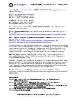 FORCM WEEKLY REPORT - 15 October 2010
MONTHLY COMMUNICATION PRIORITY: Cost Effective Force
echelon II, III, and IV command within COMNAVRESFOR. The following dates are for your
planning purposes:
15 FEB FTS/AC Packages due (Norfolk)
22 FEB FTS/AC Paper Board (Norfolk)
4-6 MAR FTS/AC Oral Board (Norfolk)
15 MAR SELRES Packages due (Norfolk)
19 MAR SELRES Paper Board (Norfolk)
11-15 APR SELRES Oral board (DC)
You can all expect to see an updated COMNAVRESFORINST 1700.1 that will include the
additional VCNO information.
SELRES Recall Opportunities. Here are the latest SELRES FY 11 recall opportunities by
Rate and Rank:
http://www.npc.navy.mil/CareerInfo/ReservePersonnelManagement/Enlisted/FTSEnlisted/
FY-12 Enlisted Selection Board Member/Recorder Application. Now available at
either of the links below:
http://www.npc.navy.mil/Boards/ActiveDutyEnlisted/GeneralInformation.htm
http://www.npc.navy.mil/Boards/ReserveEnlisted/GeneralInfo.htm
Active Component(AC) and Reserve Component(RC) Master Chiefs are highly encouraged to
apply for any of the Selection Boards. AC may serve on RC boards and RC may serve on AC
boards, so put the word out. This will be a challenge but you will grow as a leader in so
many ways during the time spent in Millington, TN. This is your opportunity to give back.
Forward applications to FORCM Wright for endorsement with a cc copy to Mr. Marshall.
TRICARE Scam. Recently there has been a rash of calls to military personnel from
individuals who claimed to be with DoD and requested information under the guise of it
being a TRICARE national survey.
Personnel have been asked for personal information such as: Social Security Number, home
address, Date of Birth. Additionally, the caller asked about deployment status and length of
deployments. The national and local TRICARE offices do conduct surveys; however, they
never request the above type personal information. If you receive a call from anyone about
a TRICARE and believe it to be false contact your local TRICARE office.
The below link is some added safe guard measures from the TRICARE website:
http://www.tricare.mil/mybenefit/home/Medical/RightsAndResponsibilities/ProtectingPerson
alInformation
NAVADMINS.
338/10 NEW ELLIPTICAL TRAINERS APPROVED FOR PHYSICAL FITNESS
ASSESSMENT (PFA)
336/10 FY-12 ACTIVE-DUTY NAVY AND NAVY RESERVE E-9, E-8 AND E-7
SELECTION BOARDS MEMBERSHIP NOMINATIONS
332/10 INDIVIDUAL AUGMENTATION (IA) GRAM 10, INDIVIDUAL AUGMENTATION
MANPOWER MANAGEMENT BUSINESS RULES
328/10 INFORMATION DOMINANCE WARFARE OFFICER PROGRAM
327/10 NAVY BIRTHDAY 2010
 