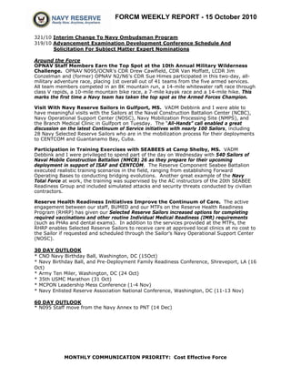 FORCM WEEKLY REPORT - 15 October 2010
MONTHLY COMMUNICATION PRIORITY: Cost Effective Force
321/10 Interim Change To Navy Ombudsman Program
319/10 Advancement Examination Development Conference Schedule And
Solicitation For Subject Matter Expert Nominations
Around the Force
OPNAV Staff Members Earn the Top Spot at the 10th Annual Military Wilderness
Challenge. OPNAV N095/OCNR’s CDR Drew Cawlfield, CDR Van Moffatt, LCDR Jim
Conzelman and (former) OPNAV N2/N6’s CDR Sue Himes participated in this two-day, all-
military adventure race, placing 1st overall out of 41 teams from the five armed services.
All team members competed in an 8K mountain run, a 14-mile whitewater raft race through
class V rapids, a 10-mile mountain bike race, a 7-mile kayak race and a 14-mile hike. This
marks the first time a Navy team has taken the top spot as the Armed Forces Champion.
Visit With Navy Reserve Sailors in Gulfport, MS. VADM Debbink and I were able to
have meaningful visits with the Sailors at the Naval Construction Battalion Center (NCBC),
Navy Operational Support Center (NOSC), Navy Mobilization Processing Site (NMPS), and
the Branch Medical Clinic in Gulfport on Tuesday. The “All-Hands” call enabled a great
discussion on the latest Continuum of Service initiatives with nearly 100 Sailors, including
28 Navy Selected Reserve Sailors who are in the mobilization process for their deployments
to CENTCOM and Guantanamo Bay, Cuba.
Participation in Training Exercises with SEABEES at Camp Shelby, MS. VADM
Debbink and I were privileged to spend part of the day on Wednesday with 540 Sailors of
Naval Mobile Construction Battalion (NMCB) 26 as they prepare for their upcoming
deployment in support of ISAF and CENTCOM. The Reserve Component Seabee Battalion
executed realistic training scenarios in the field, ranging from establishing Forward
Operating Bases to conducting bridging evolutions. Another great example of the Navy
Total Force at work, the training was supervised by the AC instructors of the 20th SEABEE
Readiness Group and included simulated attacks and security threats conducted by civilian
contractors.
Reserve Health Readiness Initiatives Improve the Continuum of Care. The active
engagement between our staff, BUMED and our MTFs on the Reserve Health Readiness
Program (RHRP) has given our Selected Reserve Sailors increased options for completing
required vaccinations and other routine Individual Medical Readiness (IMR) requirements
(such as PHAs and dental exams). In addition to the services provided at the MTFs, the
RHRP enables Selected Reserve Sailors to receive care at approved local clinics at no cost to
the Sailor if requested and scheduled through the Sailor’s Navy Operational Support Center
(NOSC).
30 DAY OUTLOOK
* CNO Navy Birthday Ball, Washington, DC (15Oct)
* Navy Birthday Ball, and Pre-Deployment Family Readiness Conference, Shreveport, LA (16
Oct)
* Army Ten Miler, Washington, DC (24 Oct)
* 35th USMC Marathon (31 Oct)
* MCPON Leadership Mess Conference (1-4 Nov)
* Navy Enlisted Reserve Association National Conference, Washington, DC (11-13 Nov)
60 DAY OUTLOOK
* N095 Staff move from the Navy Annex to PNT (14 Dec)
 