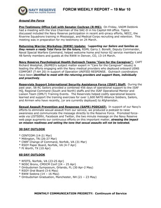 FORCM WEEKLY REPORT – 19 Mar 10

Around the Force

Pre-Testimony Office Call with Senator Cochran (R-MS): On Friday, VADM Debbink
had a meeting with the Vice Chairman of the SAC-D in his Capitol Hill office. Topics
discussed included the Navy Reserve participation in recent anti-piracy efforts, NECC, the
Riverine Squadrons training in Mississippi, and Medical Corps recruiting and retention. This
meeting was in preparation for my testimony on 24 March.

Returning Warrior Workshop (RWW) Update: Supporting our Sailors and families as
they remain a ready Total Force for the future, RDML Garry J. Bonelli, Deputy Commander,
Naval Special Warfare Command, helped welcome home and honor 62 service members and
48 family members and guests at the RWW in Denver, CO, 13-14 March.

Navy Reserve Psychological Health Outreach Teams “Care for the Caregiver”: CAPT
Richard Westphal, (BUMED's subject matter expert in “Care for the Caregiver” issues) is
leading the efforts engaging with the Navy medical providers who deployed onboard USNS
COMFORT (T-AH 20) in support of Operation UNIFIED RESPONSE. Outreach coordinators
have been identified to meet with the returning providers and support them, individually
and proactively.

Reservists Support International Security Assistance Force (ISAF) Staff: During the
past year, 58 RC Sailors provided a combined 456 days of operational support to the ISAF
HQ, Regional Command (South and North) staffs and the ISAF Operational Mentor and
Liaison Team (OMLT) Training Events. The Reservists helped codify operational lessons
learned and support the training exercises for over 1,600 NATO Alliance Soldiers, Sailors,
and Airmen who have recently, (or are currently deployed) to Afghanistan.

Sexual Assault Prevention and Response (SAPR) PODCAST: In support of our Navy's
efforts to eliminate sexual assault from our service, we produced a podcast to raise
awareness and communicate the message directly to the Reserve Force. Promoted force-
wide via LISTSERV, Facebook and Twitter, the two minute message on the Navy Reserve
web page augments our continuous efforts on this important matter, stressing the impact
on mission readiness and setting the tone that sexual assaults will not be tolerated.

30 DAY OUTLOOK

*   CENTCOM (14-21 Mar)
*   Millington, TN (26-27 Mar)
*   CNRF Change of Command, Norfolk, VA (31 Mar)
*   RSOY Paper Board, Norfolk, VA (4-7 Apr)
*   Ft Worth, TX (10 Apr)

60 DAY OUTLOOK

*   RFOTS, Norfolk, VA (23-25 Apr)
*   NOSC Bronx, CMDCM Conf (24 – 25 Apr)
*   Ombudsmen Symposium, Orlando, FL (30 Apr-2 May)
*   RSOY Oral Board (3-6 May)
*   RWW Sedona (14 – 16 May)
*   Ombudsman Graduation, Manchester, NH (21 – 23 May)




            MONTHLY COMMUNICATION PRIORITY: Continuum of Service
 