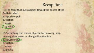 Recap time
1) The force that pulls objects toward the center of the
Earth is called:
a. a push or pull
b. friction
c. mass
d. gravity
2) Something that makes objects start moving, stop
moving, slow down or change direction is a:
a. a push or pull
b. friction
c. mass
d. gravity
 