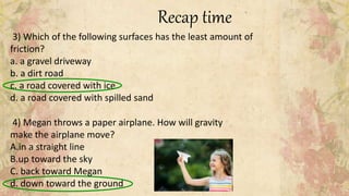 Recap time
3) Which of the following surfaces has the least amount of
friction?
a. a gravel driveway
b. a dirt road
c. a road covered with ice
d. a road covered with spilled sand
4) Megan throws a paper airplane. How will gravity
make the airplane move?
A.in a straight line
B.up toward the sky
C. back toward Megan
d. down toward the ground
 
