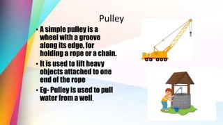 Pulley
• A simple pulley is a
wheel with a groove
along its edge, for
holding a rope or a chain.
• It is used to lift heavy
objects attached to one
end of the rope
• Eg- Pulley is used to pull
water from a well.
 