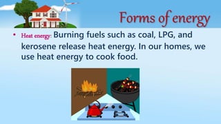Forms of energy
• Heat energy: Burning fuels such as coal, LPG, and
kerosene release heat energy. In our homes, we
use heat energy to cook food.
 
