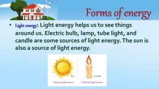 Forms of energy
• Light energy: Light energy helps us to see things
around us. Electric bulb, lamp, tube light, and
candle are some sources of light energy.The sun is
also a source of light energy.
 