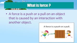 What is force ?
• A force is a push or a pull on an object
that is caused by an interaction with
another object.
 