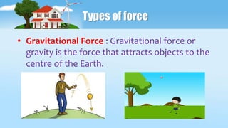Types of force
• Gravitational Force : Gravitational force or
gravity is the force that attracts objects to the
centre of the Earth.
 