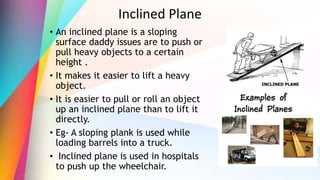 Inclined Plane
• An inclined plane is a sloping
surface daddy issues are to push or
pull heavy objects to a certain
height .
• It makes it easier to lift a heavy
object.
• It is easier to pull or roll an object
up an inclined plane than to lift it
directly.
• Eg- A sloping plank is used while
loading barrels into a truck.
• Inclined plane is used in hospitals
to push up the wheelchair.
 