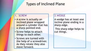 Types of Inclined Plane
1. SCREW
• A screw is actually an
inclined plane wrapped
around a cylinder that has
a sharp pointed end.
• Screw helps to attach
things to each other.
• Screws are turned with
the help of a screwdriver.
As they rotate they also
move forward.
2.WEDGE
A wedge has at least one
incline plane ending in a
sharp edge.
This sharp edge helps to
cut things.
 