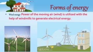 Forms of energy
• Wind energy: Power of the moving air (wind) is utilized with the
help of windmills to generate electrical energy.
 