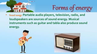 Forms of energy
• Sound energy: Portable audio players, television, radio, and
loudspeakers are sources of sound energy. Musical
instruments such as guitar and tabla also produce sound
energy.
 