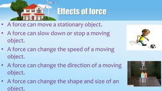 Effects of force
• A force can move a stationary object.
• A force can slow down or stop a moving
object.
• A force can change the speed of a moving
object.
• A force can change the direction of a moving
object.
• A force can change the shape and size of an
object.
 