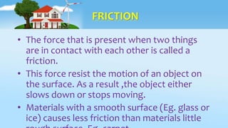 FRICTION
• The force that is present when two things
are in contact with each other is called a
friction.
• This force resist the motion of an object on
the surface. As a result ,the object either
slows down or stops moving.
• Materials with a smooth surface (Eg. glass or
ice) causes less friction than materials little
 