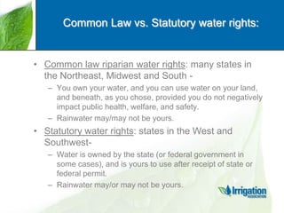 Common Law vs. Statutory water rights:

• Common law riparian water rights: many states in
the Northeast, Midwest and South – You own your water, and you can use water on your land,
and beneath, as you chose, provided you do not negatively
impact public health, welfare, and safety.
– Rainwater may/may not be yours.

• Statutory water rights: states in the West and
Southwest– Water is owned by the state (or federal government in
some cases), and is yours to use after receipt of state or
federal permit.
– Rainwater may/or may not be yours.

 
