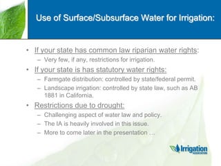 Use of Surface/Subsurface Water for Irrigation:

• If your state has common law riparian water rights:
– Very few, if any, restrictions for irrigation.

• If your state is has statutory water rights:
– Farmgate distribution: controlled by state/federal permit.
– Landscape irrigation: controlled by state law, such as AB
1881 in California.

• Restrictions due to drought:
– Challenging aspect of water law and policy.
– The IA is heavily involved in this issue.
– More to come later in the presentation …

 