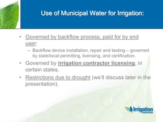 Use of Municipal Water for Irrigation:

• Governed by backflow process, paid for by end
user:
– Backflow device installation, repair and testing – governed
by state/local permitting, licensing, and certification.

• Governed by irrigation contractor licensing, in
certain states.
• Restrictions due to drought (we‟ll discuss later in the
presentation).

 