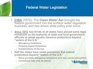 Federal Water Legislation

• CWA (1972): The Clean Water Act brought the
federal government into the surface water regulation
business, and has driven state policy ever since.
• Since 1972, two thirds of all states have placed some legal
constraint on the authority of state and local government
officials to adopt aquatic resource protections beyond
“waters of the U.S.”
– Stringency limitations
– Property-based limitations
– Combinations of the two

• Half the states have some provisions that extend
protections beyond “waters of the U.S.”
– Some pre-date stringency limitations and may not be retro-active
– Limitations may only be partial

 