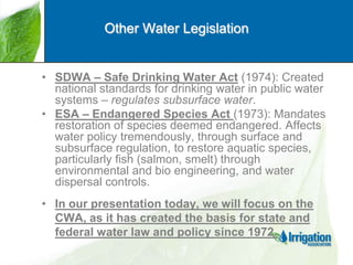 Other Water Legislation

• SDWA – Safe Drinking Water Act (1974): Created
national standards for drinking water in public water
systems – regulates subsurface water.
• ESA – Endangered Species Act (1973): Mandates
restoration of species deemed endangered. Affects
water policy tremendously, through surface and
subsurface regulation, to restore aquatic species,
particularly fish (salmon, smelt) through
environmental and bio engineering, and water
dispersal controls.
• In our presentation today, we will focus on the
CWA, as it has created the basis for state and
federal water law and policy since 1972.

 