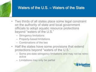 Waters of the U.S. – Waters of the State

• Two thirds of all states place some legal constraint
on the authority of state and local government
officials to adopt aquatic resource protections
beyond “waters of the U.S.”
– Stringency limitations
– Property-based limitations
– Combinations of the two

• Half the states have some provisions that extend
protections beyond “waters of the U.S.”
– Some pre-date stringency limitations and may not be retroactive
– Limitations may only be partial

 