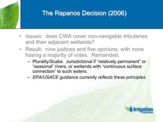 The Rapanos Decision (2006)

• Issues: does CWA cover non-navigable tributaries
and their adjacent wetlands?
• Result: nine justices and five opinions, with none
having a majority of votes. Remanded.
– Plurality/Scalia: Jurisdictional if “relatively permanent” or
“seasonal” rivers, or wetlands with “continuous surface
connection” to such waters.
– EPA/USACE guidance currently reflects these principles.

 