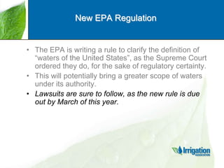 New EPA Regulation

• The EPA is writing a rule to clarify the definition of
“waters of the United States”, as the Supreme Court
ordered they do, for the sake of regulatory certainty.
• This will potentially bring a greater scope of waters
under its authority.
• Lawsuits are sure to follow, as the new rule is due
out by March of this year.

 