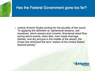 Has the Federal Government gone too far?

– Justice Antonin Scalia (writing for the plurality of the court):
“In applying the definition to “ephemeral streams, wet
meadows, storm sewers and culverts, directional sheet flow
during storm events, drain tiles, man-made drainage
ditches, and dry arroyos in the middle of the desert, the
Corps has stretched the term „waters of the United States‟
beyond parody.”

 