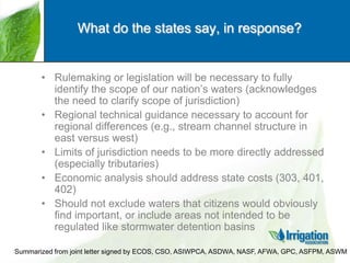What do the states say, in response?

• Rulemaking or legislation will be necessary to fully
identify the scope of our nation‟s waters (acknowledges
the need to clarify scope of jurisdiction)
• Regional technical guidance necessary to account for
regional differences (e.g., stream channel structure in
east versus west)
• Limits of jurisdiction needs to be more directly addressed
(especially tributaries)
• Economic analysis should address state costs (303, 401,
402)
• Should not exclude waters that citizens would obviously
find important, or include areas not intended to be
regulated like stormwater detention basins
Summarized from joint letter signed by ECOS, CSO, ASIWPCA, ASDWA, NASF, AFWA, GPC, ASFPM, ASWM

 