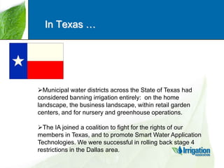 In Texas …

Municipal water districts across the State of Texas had
considered banning irrigation entirely: on the home
landscape, the business landscape, within retail garden
centers, and for nursery and greenhouse operations.
The IA joined a coalition to fight for the rights of our
members in Texas, and to promote Smart Water Application
Technologies. We were successful in rolling back stage 4
restrictions in the Dallas area.

 