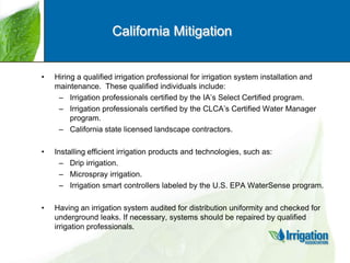California Mitigation

•

Hiring a qualified irrigation professional for irrigation system installation and
maintenance. These qualified individuals include:
– Irrigation professionals certified by the IA‟s Select Certified program.
– Irrigation professionals certified by the CLCA‟s Certified Water Manager
program.
– California state licensed landscape contractors.

•

Installing efficient irrigation products and technologies, such as:
– Drip irrigation.
– Microspray irrigation.
– Irrigation smart controllers labeled by the U.S. EPA WaterSense program.

•

Having an irrigation system audited for distribution uniformity and checked for
underground leaks. If necessary, systems should be repaired by qualified
irrigation professionals.

 