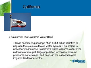 California

 California: The California Water Bond
CA is considering passage of an $11.1 billion initiative to
upgrade the state‟s outdated water system. This project is
necessary to increase California‟s water resources after over
a decade of drought, large population increases, extreme
pressures on farmland, and needs in the nation‟s largest
irrigated landscape sector.

 