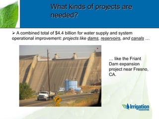 What kinds of projects are
needed?
 A combined total of $4.4 billion for water supply and system
operational improvement: projects like dams, reservoirs, and canals …

… like the Friant
Dam expansion
project near Fresno,
CA.

 