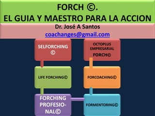 FORCH ©. 
EL GUIA Y MAESTRO PARA LA ACCION 
Dr. José A Santos 
coachanges@gmail.com 
SELFORCHING 
© 
LIFE FORCHING© 
FORCHING 
PROFESIO-NAL 
© 
OCTOPLUS 
EMPRESARIAL 
FORCH© 
FORCOACHING© 
FORMENTORING© 
 