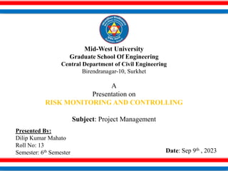 Mid-West University
Graduate School Of Engineering
Central Department of Civil Engineering
Birendranagar-10, Surkhet
A
Presentation on
RISK MONITORING AND CONTROLLING
Subject: Project Management
Presented By:
Dilip Kumar Mahato
Roll No: 13
Semester: 6th Semester Date: Sep 9th , 2023
 