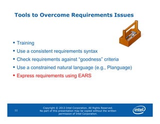Tools to Overcome Requirements Issues
• Training
• Use a consistent requirements syntax
• Check requirements against “goodness” criteria
Copyright © 2013 Intel Corporation. All Rights Reserved.
No part of this presentation may be copied without the written
permission of Intel Corporation.
11
•
• Use a constrained natural language (e.g., Planguage)
• Express requirements using EARS
 
