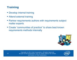 Training
• Develop internal training
• Attend external training
• Partner requirements authors with requirements subject
matter experts
• Create “communities of practice” to share best known
requirements methods internally
Copyright © 2013 Intel Corporation. All Rights Reserved.
No part of this presentation may be copied without the written
permission of Intel Corporation.
12
requirements methods internally
 