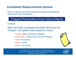 Consistent Requirements Syntax
[Trigger] [Precondition] Actor Action [Object]
Here is a generic syntax for functional requirements (optional
items are in square brackets):
Example:
When an Order is shipped and Order Terms are not
Copyright © 2013 Intel Corporation. All Rights Reserved.
No part of this presentation may be copied without the written
permission of Intel Corporation.
13
“Prepaid”, the system shall create an Invoice.
• Trigger: When an Order is shipped
• Precondition: Order Terms are not “Prepaid”
• Actor: the system
• Action: create
• Object: an Invoice
 